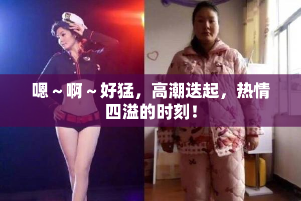 嗯～啊～好猛，高潮迭起，热情四溢的时刻！