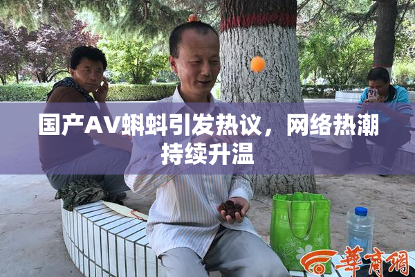 国产AV蝌蚪引发热议，网络热潮持续升温