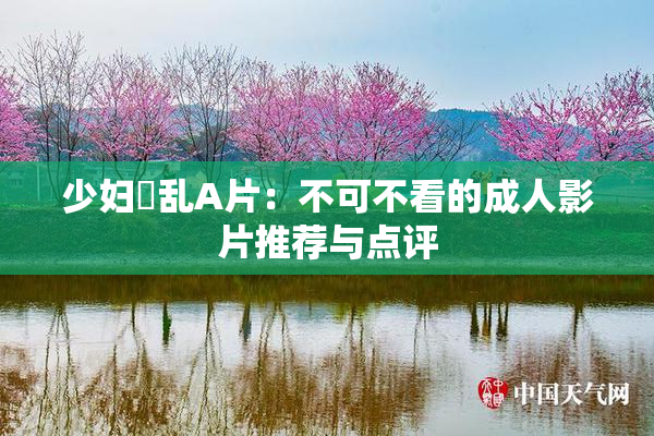 少妇婬乱A片：不可不看的成人影片推荐与点评