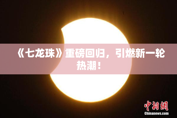 《七龙珠》重磅回归，引燃新一轮热潮！