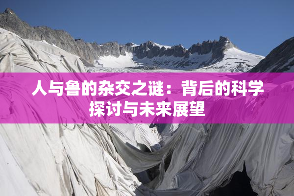 人与鲁的杂交之谜：背后的科学探讨与未来展望