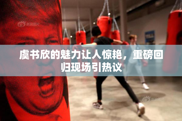 虞书欣的魅力让人惊艳，重磅回归现场引热议