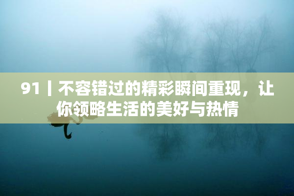 91丨不容错过的精彩瞬间重现，让你领略生活的美好与热情