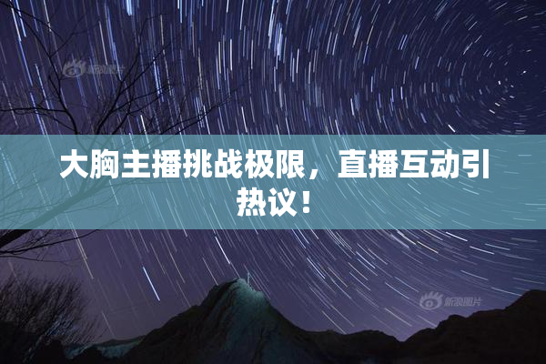 大胸主播挑战极限，直播互动引热议！