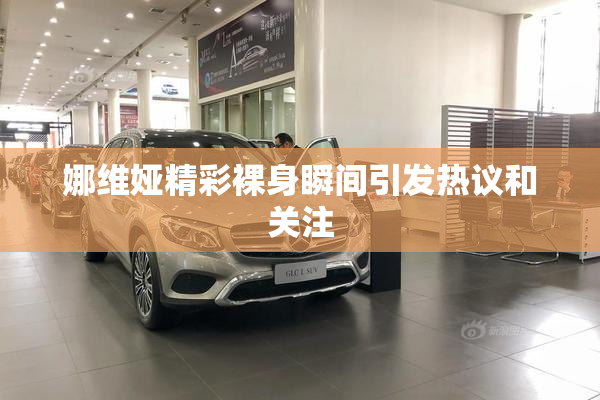 娜维娅精彩裸身瞬间引发热议和关注