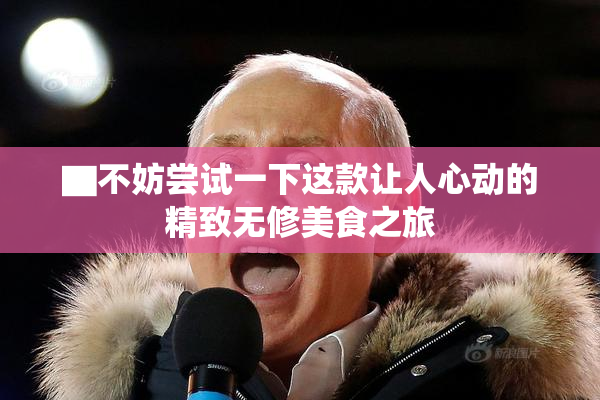 ▇不妨尝试一下这款让人心动的精致无修美食之旅