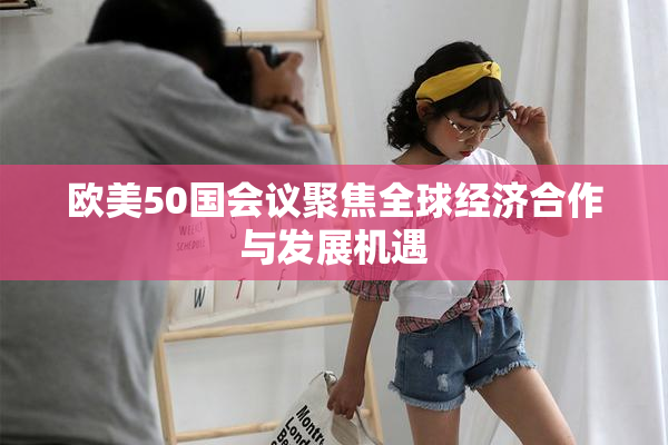 欧美50国会议聚焦全球经济合作与发展机遇