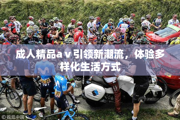 成人精品aⅴ引领新潮流，体验多样化生活方式