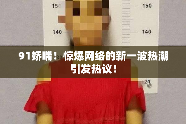 91娇喘！惊爆网络的新一波热潮引发热议！