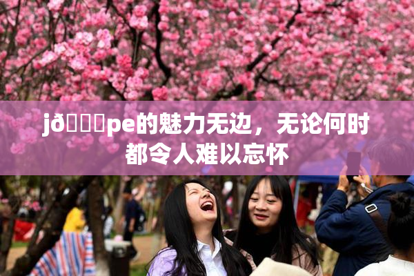 j🈚pe的魅力无边，无论何时都令人难以忘怀