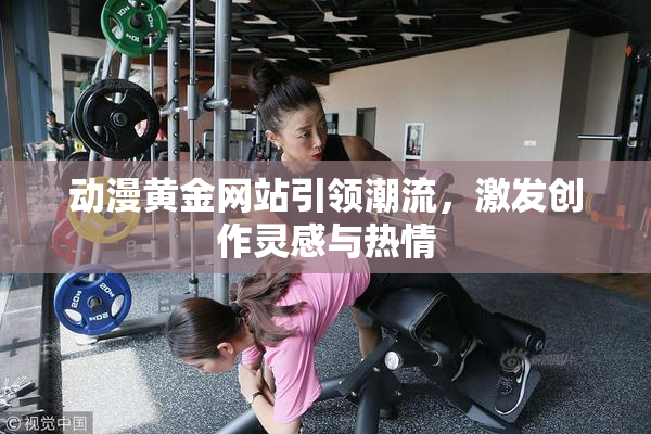 动漫黄金网站引领潮流，激发创作灵感与热情