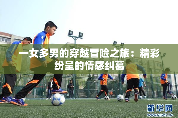一女多男的穿越冒险之旅：精彩纷呈的情感纠葛