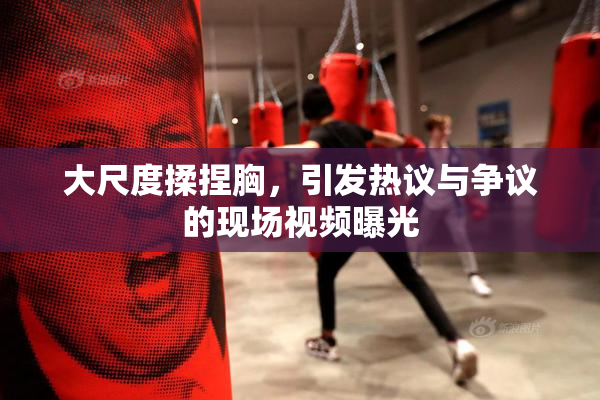 大尺度揉捏胸，引发热议与争议的现场视频曝光