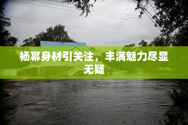 杨幂身材引关注，丰满魅力尽显无疑