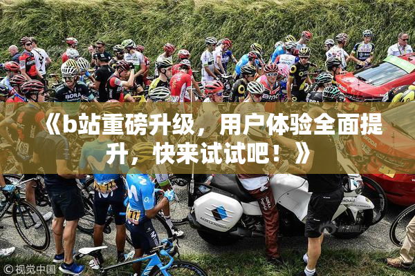 《b站重磅升级，用户体验全面提升，快来试试吧！》