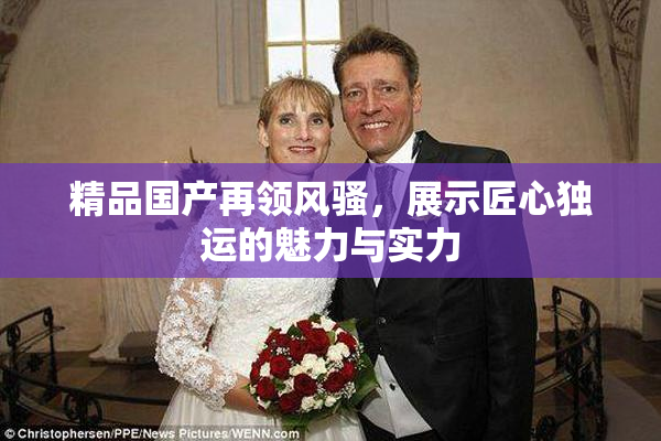 精品国产再领风骚，展示匠心独运的魅力与实力