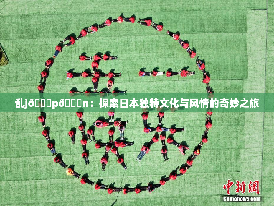 乱j🈚p🈚n：探索日本独特文化与风情的奇妙之旅