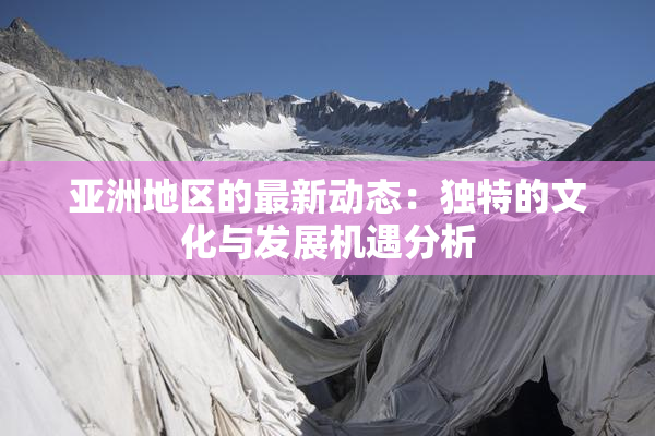 亚洲地区的最新动态：独特的文化与发展机遇分析