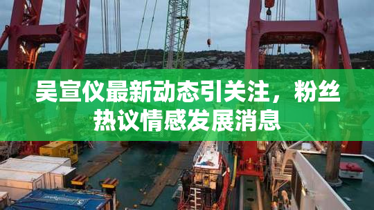 吴宣仪最新动态引关注，粉丝热议情感发展消息