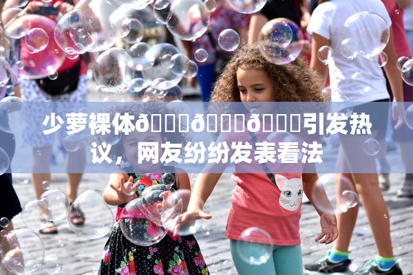 少萝裸体🔞🔞🔞引发热议，网友纷纷发表看法