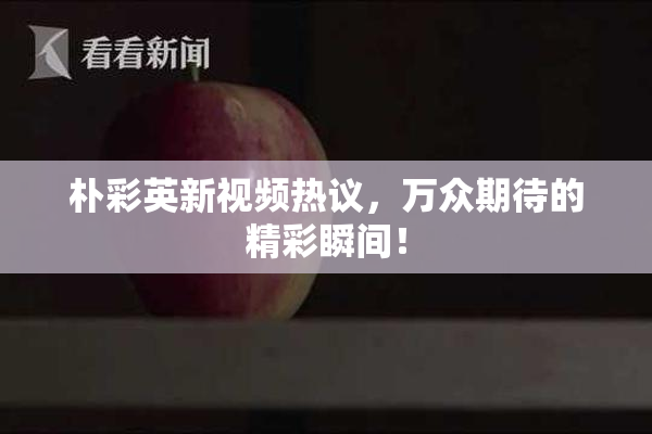 朴彩英新视频热议，万众期待的精彩瞬间！