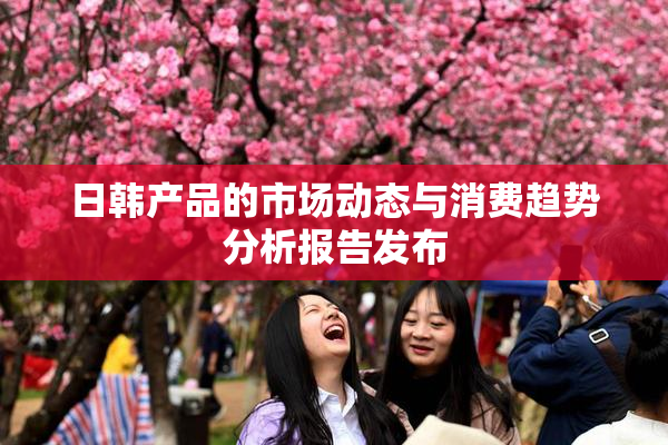 日韩产品的市场动态与消费趋势分析报告发布