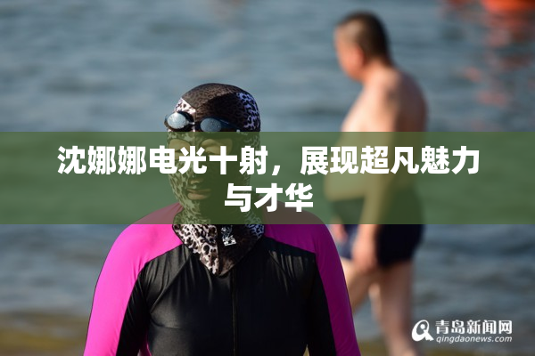 沈娜娜电光十射，展现超凡魅力与才华