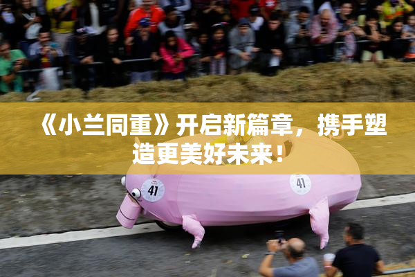 《小兰同重》开启新篇章，携手塑造更美好未来！