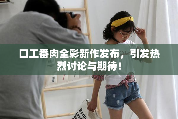 口工番肉全彩新作发布，引发热烈讨论与期待！