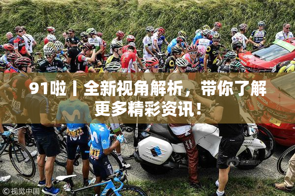 91啦丨全新视角解析，带你了解更多精彩资讯！