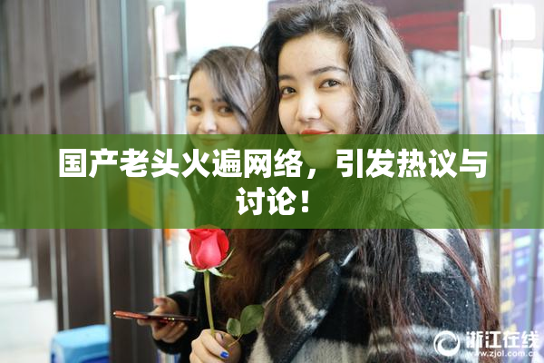 国产老头火遍网络，引发热议与讨论！