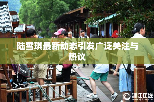陆雪琪最新动态引发广泛关注与热议