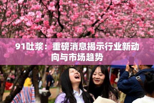91吐浆：重磅消息揭示行业新动向与市场趋势