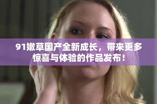 91嫩草国产全新成长，带来更多惊喜与体验的作品发布！