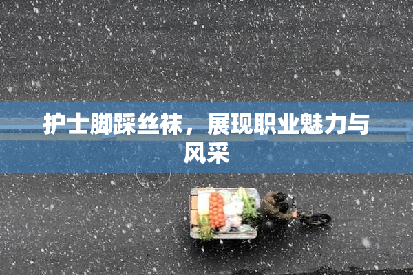 护士脚踩丝袜，展现职业魅力与风采