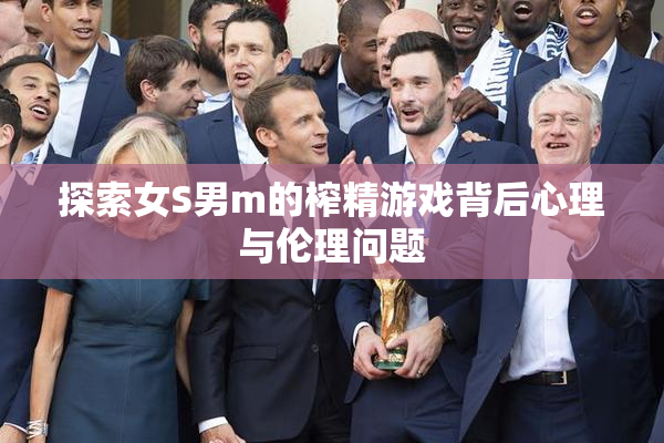 探索女S男m的榨精游戏背后心理与伦理问题