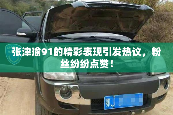张津瑜91的精彩表现引发热议，粉丝纷纷点赞！