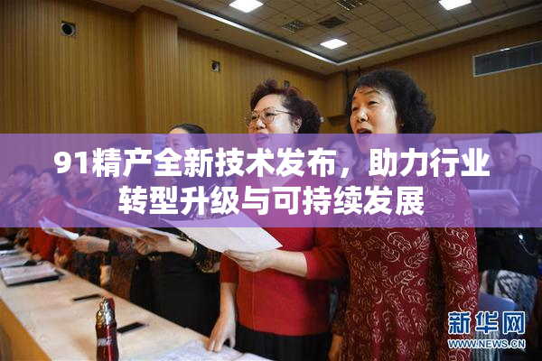 91精产全新技术发布，助力行业转型升级与可持续发展