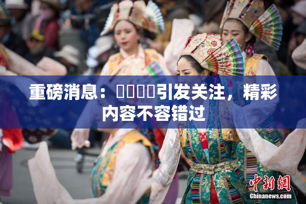 重磅消息：馃悢馃悢引发关注，精彩内容不容错过