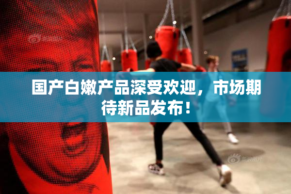 国产白嫩产品深受欢迎，市场期待新品发布！