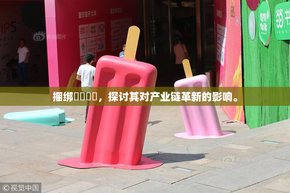 捆绑❌‌❌‌，探讨其对产业链革新的影响。