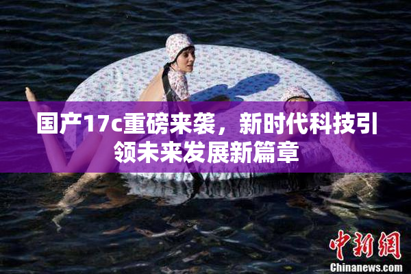 国产17c重磅来袭，新时代科技引领未来发展新篇章