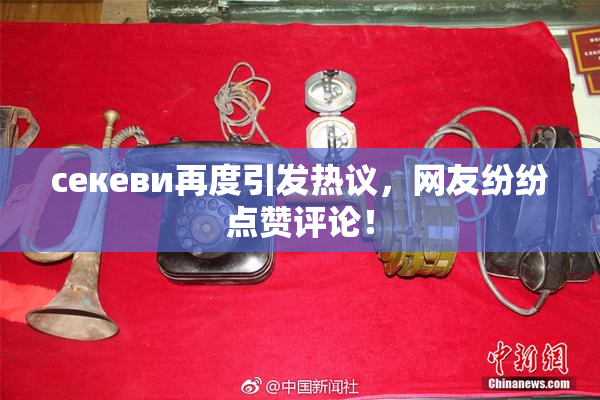 ceкеви再度引发热议，网友纷纷点赞评论！