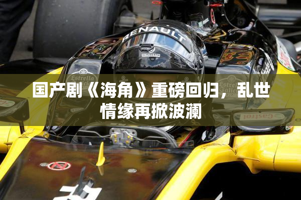国产剧《海角》重磅回归，乱世情缘再掀波澜