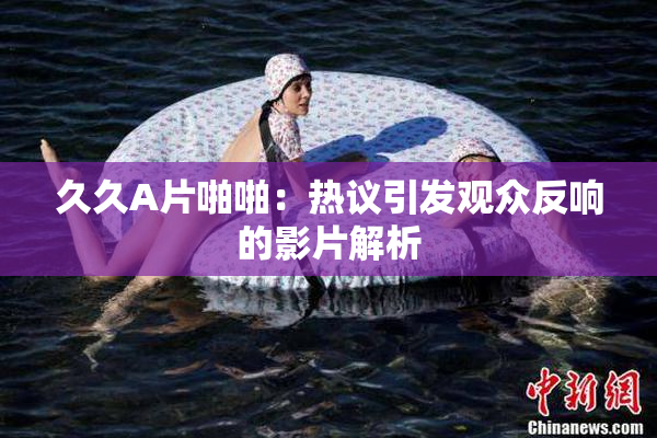 久久A片啪啪：热议引发观众反响的影片解析