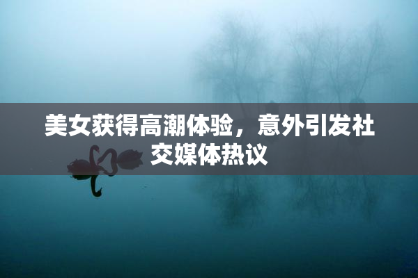 美女获得高潮体验，意外引发社交媒体热议