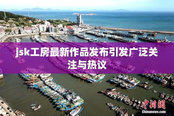 jsk工房最新作品发布引发广泛关注与热议