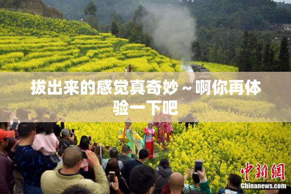 拔出来的感觉真奇妙～啊你再体验一下吧