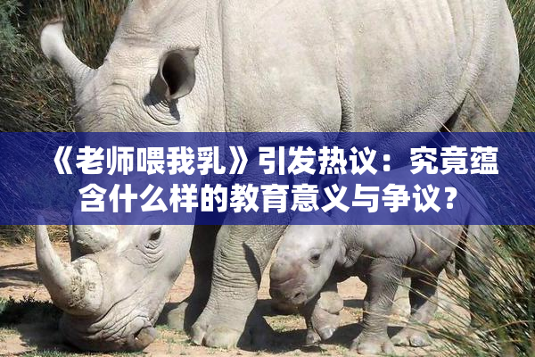 《老师喂我乳》引发热议：究竟蕴含什么样的教育意义与争议？