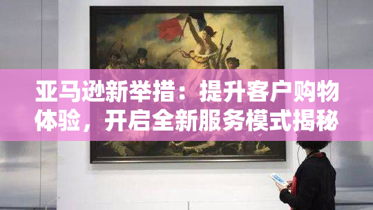 亚马逊新举措：提升客户购物体验，开启全新服务模式揭秘